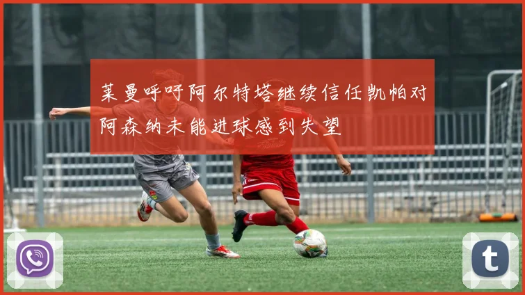 莱曼呼吁阿尔特塔继续信任凯帕对阿森纳未能进球感到失望