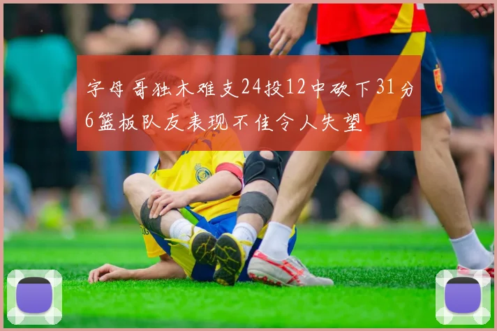 字母哥独木难支24投12中砍下31分6篮板队友表现不佳令人失望