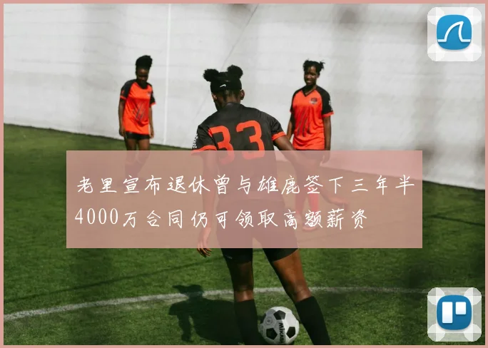 老里宣布退休曾与雄鹿签下三年半4000万合同仍可领取高额薪资