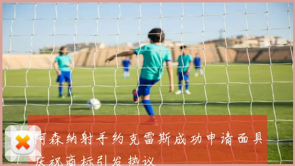 阿森纳射手约克雷斯成功申请面具庆祝商标引发热议