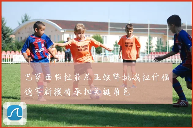 巴萨面临拉菲尼亚缺阵挑战拉什福德等新援将承担关键角色
