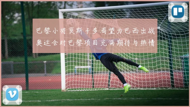 巴黎小将莫斯卡多渴望为巴西出战奥运会对巴黎项目充满期待与热情