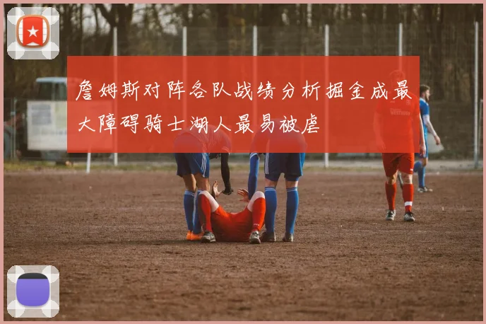 詹姆斯对阵各队战绩分析掘金成最大障碍骑士湖人最易被虐