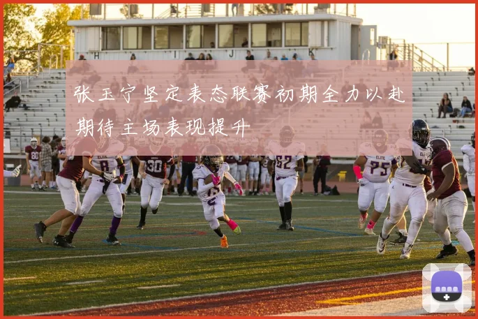 张玉宁坚定表态联赛初期全力以赴期待主场表现提升