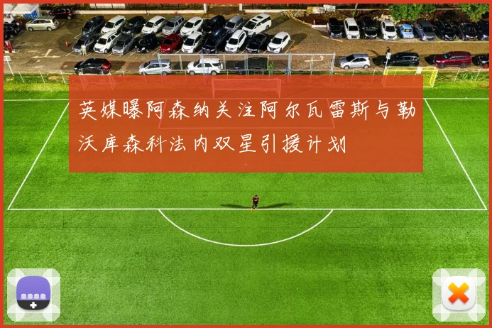 英媒曝阿森纳关注阿尔瓦雷斯与勒沃库森科法内双星引援计划