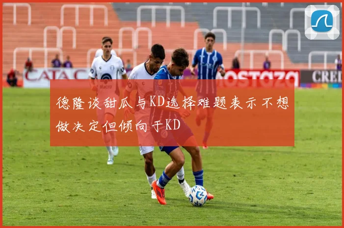 德隆谈甜瓜与KD选择难题表示不想做决定但倾向于KD