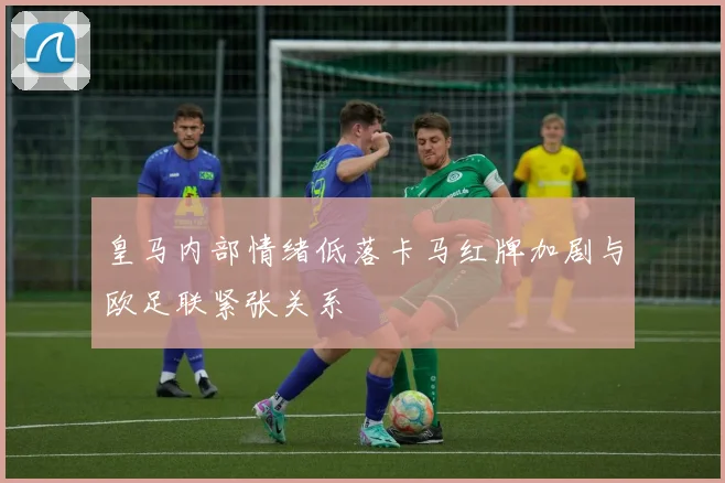 皇马内部情绪低落卡马红牌加剧与欧足联紧张关系