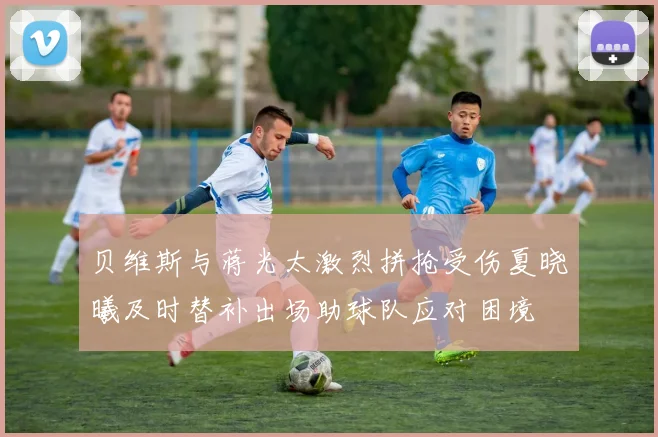 贝维斯与蒋光太激烈拼抢受伤夏晓曦及时替补出场助球队应对困境